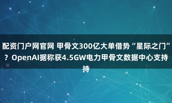 配资门户网官网 甲骨文300亿大单借势“星际之门”？OpenAI据称获4.5GW电力甲骨文数据中心支持