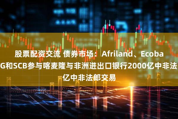 股票配资交流 债券市场：Afriland、Ecobank、SG和SCB参与喀麦隆与非洲进出口银行2000亿中非法郎交易