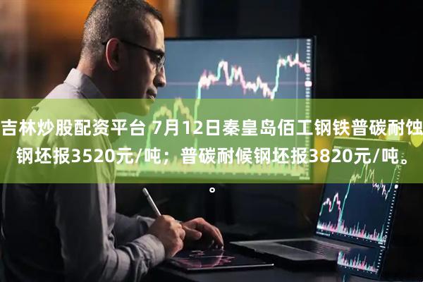 吉林炒股配资平台 7月12日秦皇岛佰工钢铁普碳耐蚀钢坯报3520元/吨；普碳耐候钢坯报3820元/吨。