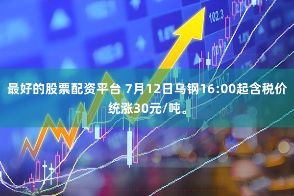 最好的股票配资平台 7月12日乌钢16:00起含税价统涨30元/吨。