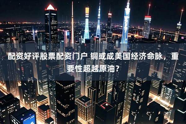 配资好评股票配资门户 铜或成美国经济命脉，重要性超越原油？