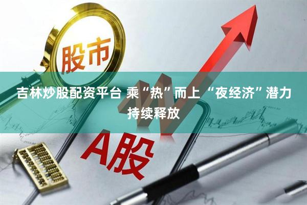 吉林炒股配资平台 乘“热”而上 “夜经济”潜力持续释放
