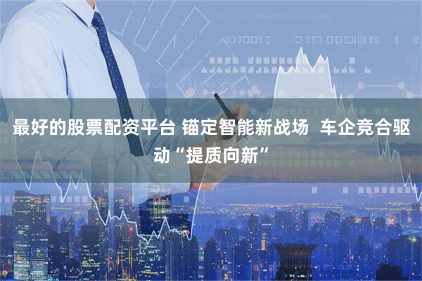 最好的股票配资平台 锚定智能新战场  车企竞合驱动“提质向新”