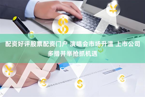 配资好评股票配资门户 演唱会市场升温 上市公司多措并举抢抓机遇