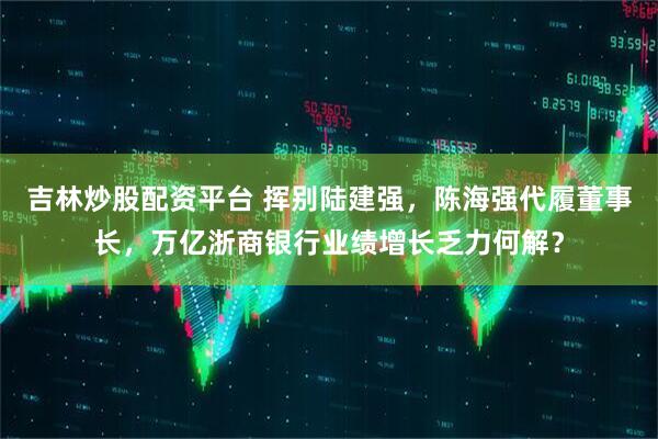 吉林炒股配资平台 挥别陆建强，陈海强代履董事长，万亿浙商银行业绩增长乏力何解？