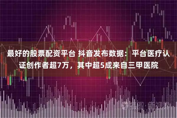 最好的股票配资平台 抖音发布数据：平台医疗认证创作者超7万，其中超5成来自三甲医院