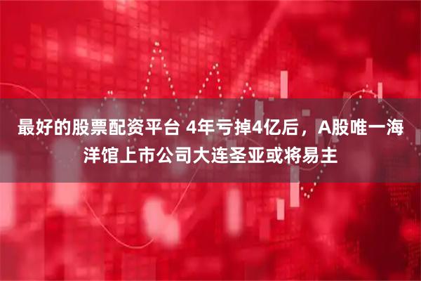 最好的股票配资平台 4年亏掉4亿后，A股唯一海洋馆上市公司大连圣亚或将易主