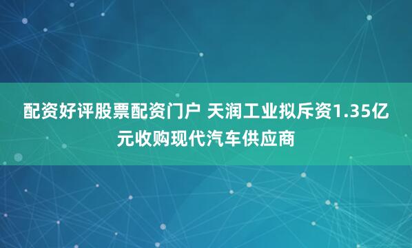 配资好评股票配资门户 天润工业拟斥资1.35亿元收购现代汽车供应商
