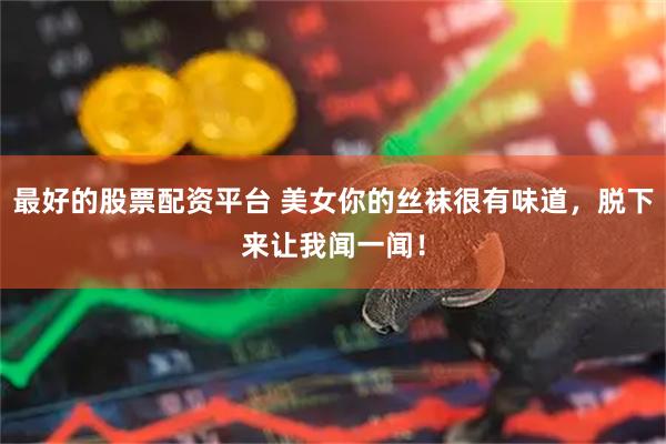 最好的股票配资平台 美女你的丝袜很有味道，脱下来让我闻一闻！