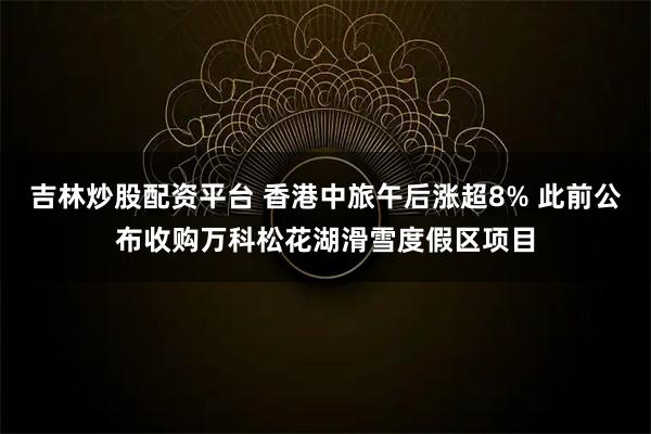 吉林炒股配资平台 香港中旅午后涨超8% 此前公布收购万科松花湖滑雪度假区项目
