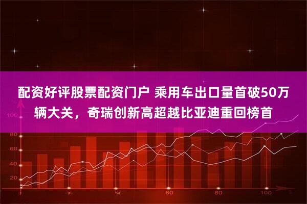 配资好评股票配资门户 乘用车出口量首破50万辆大关，奇瑞创新高超越比亚迪重回榜首