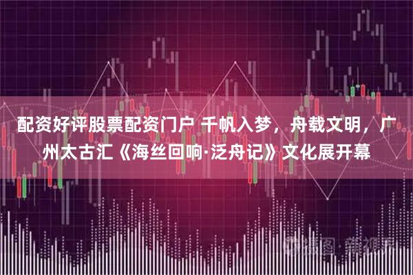 配资好评股票配资门户 千帆入梦，舟载文明，广州太古汇《海丝回响·泛舟记》文化展开幕