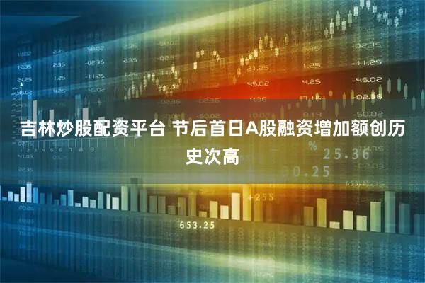 吉林炒股配资平台 节后首日A股融资增加额创历史次高