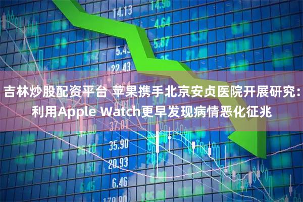 吉林炒股配资平台 苹果携手北京安贞医院开展研究：利用Apple Watch更早发现病情恶化征兆