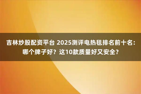 吉林炒股配资平台 2025测评电热毯排名前十名：哪个牌子好？这10款质量好又安全？