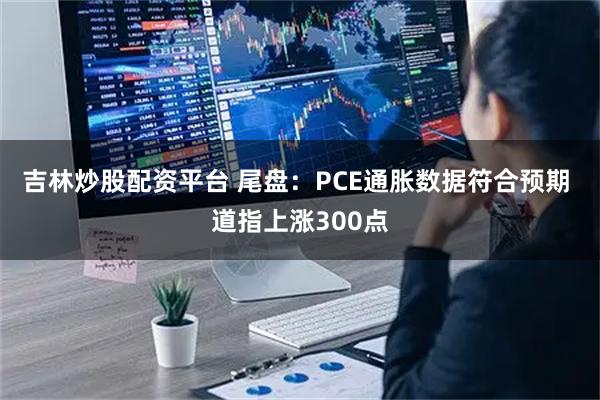 吉林炒股配资平台 尾盘：PCE通胀数据符合预期 道指上涨300点