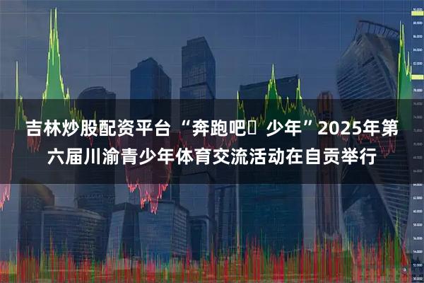 吉林炒股配资平台 “奔跑吧・少年”2025年第六届川渝青少年体育交流活动在自贡举行